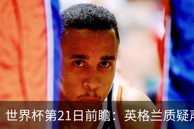 世界杯第21日前瞻：英格兰质疑声中前行 美国力求打破恐欧魔咒
